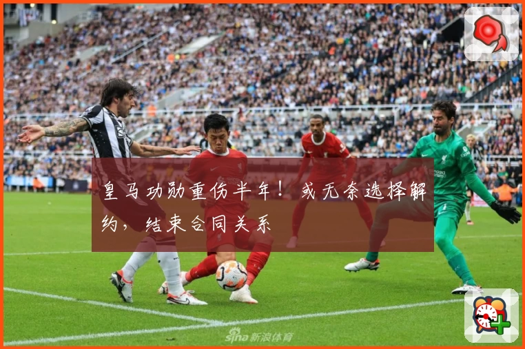 皇马功勋重伤半年！或无奈选择解约，结束合同关系