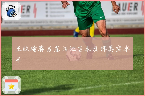王欣瑜赛后落泪坦言未发挥真实水平