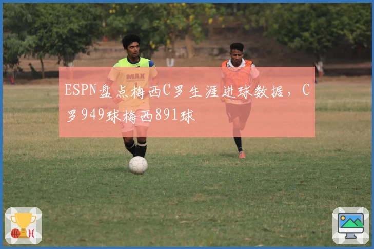 ESPN盘点梅西C罗生涯进球数据,C罗949球梅西891球