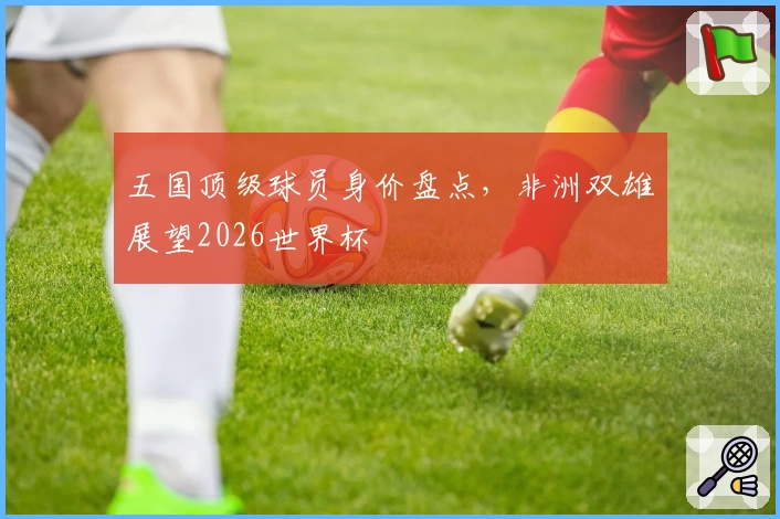 五国顶级球员身价盘点，非洲双雄展望2026世界杯