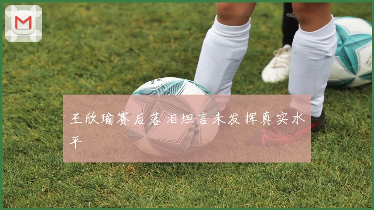 王欣瑜赛后落泪坦言未发挥真实水平