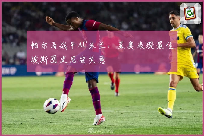 帕尔马战平AC米兰，莱奥表现最佳埃斯图皮尼安失意