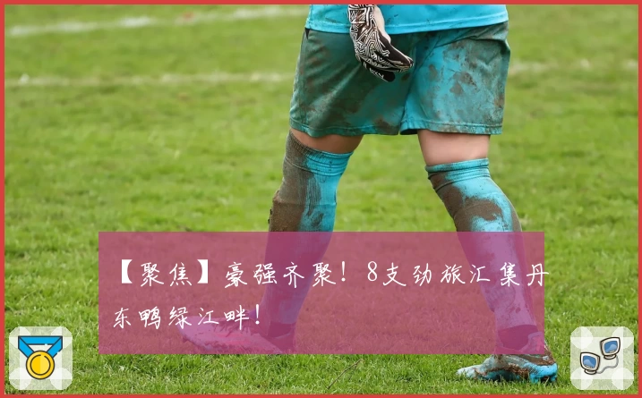 【聚焦】豪强齐聚！8支劲旅汇集丹东鸭绿江畔！