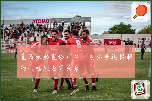 皇马功勋重伤半年！或无奈选择解约，结束合同关系