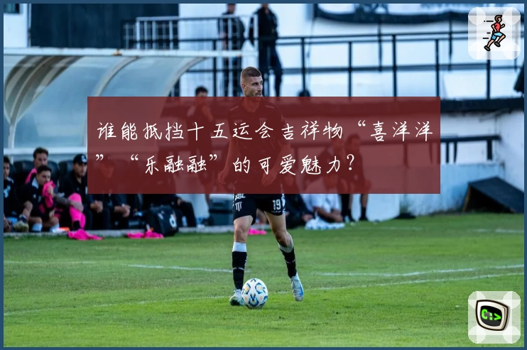 谁能抵挡十五运会吉祥物“喜洋洋”“乐融融”的可爱魅力？