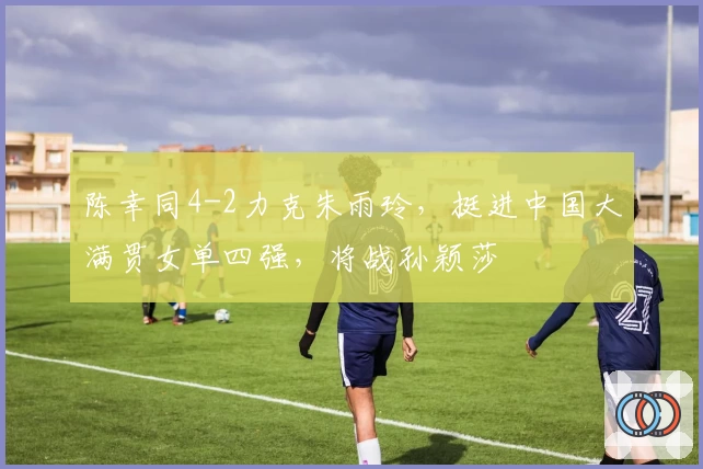 陈幸同4-2力克朱雨玲，挺进中国大满贯女单四强，将战孙颖莎
