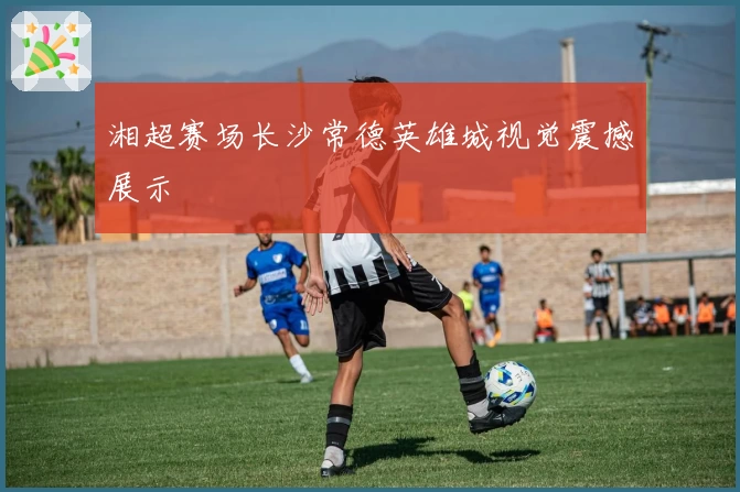 湘超赛场长沙常德英雄城视觉震撼展示